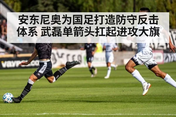 安东尼奥为国足打造防守反击体系 武磊单箭头扛起进攻大旗