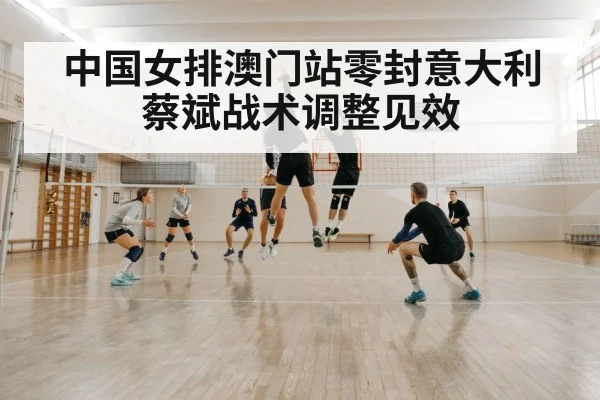 中国女排澳门站零封意大利蔡斌战术调整见效