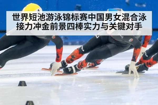 世界短池游泳锦标赛中国男女混合泳接力冲金前景四棒实力与关键对手