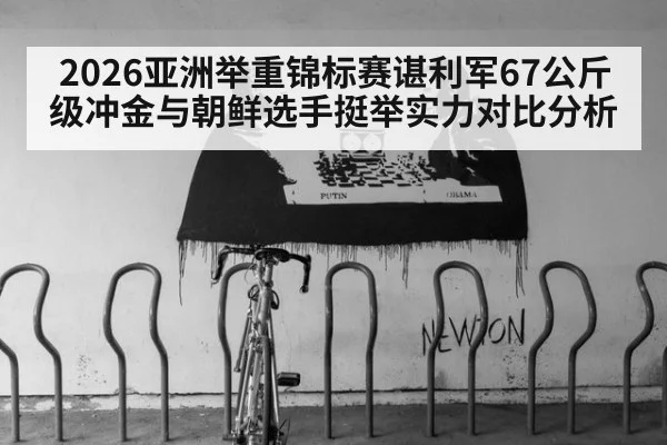 2026亚洲举重锦标赛谌利军67公斤级冲金与朝鲜选手挺举实力对比分析